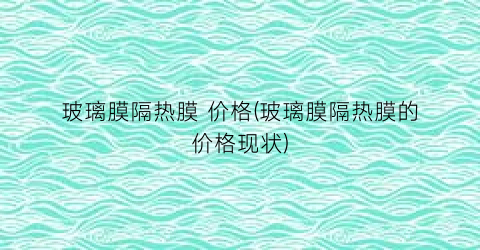 玻璃膜隔热膜 价格(玻璃膜隔热膜的价格现状)